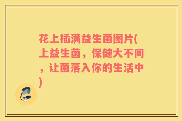 花上插满益生菌图片(上益生菌，保健大不同，让菌落入你的生活中)