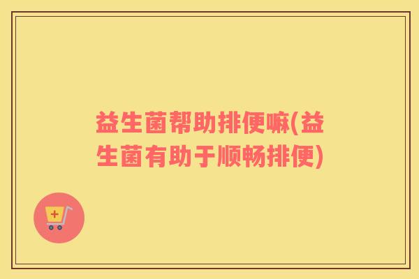 益生菌帮助排便嘛(益生菌有助于顺畅排便)
