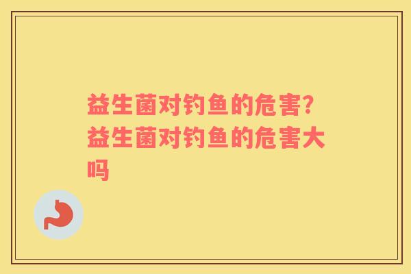 益生菌对钓鱼的危害？益生菌对钓鱼的危害大吗