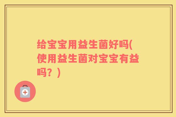 给宝宝用益生菌好吗(使用益生菌对宝宝有益吗？)