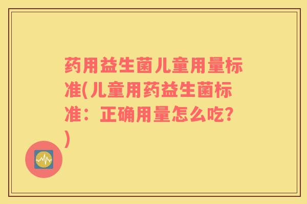 药用益生菌儿童用量标准(儿童用药益生菌标准：正确用量怎么吃？)