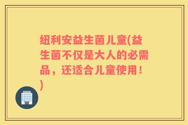 纽利安益生菌儿童(益生菌不仅是大人的必需品，还适合儿童使用！)
