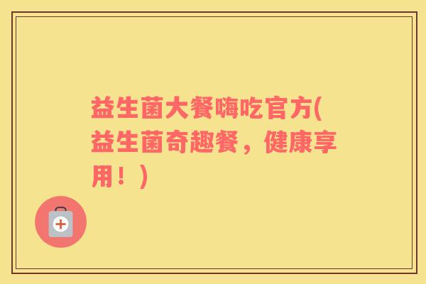益生菌大餐嗨吃官方(益生菌奇趣餐,健康享用!) 益生菌大餐嗨吃官方(益生菌奇趣餐,健康享用!)
