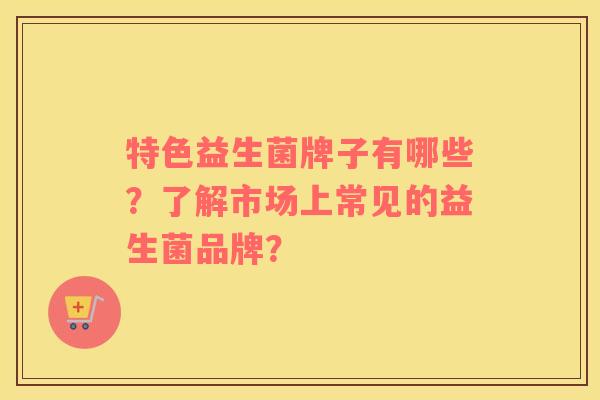 特色益生菌牌子有哪些？了解市场上常见的益生菌品牌？