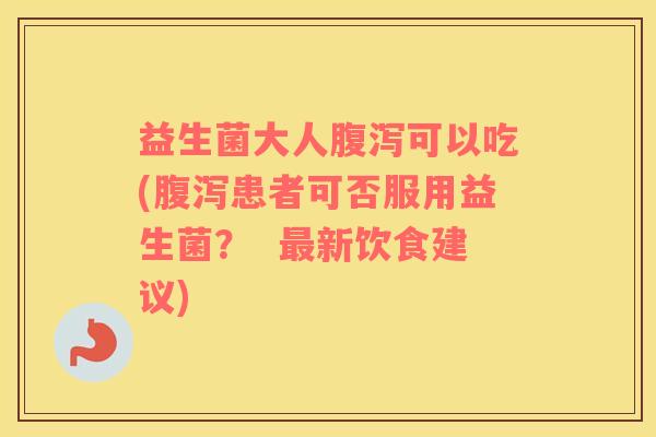 益生菌大人腹泻可以吃(腹泻患者可否服用益生菌？  最新饮食建议)