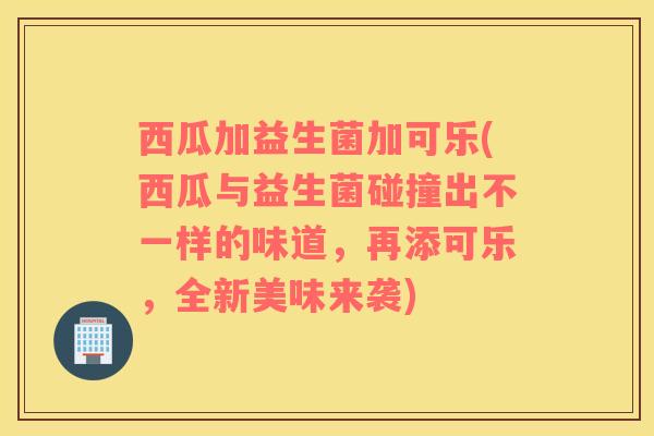 西瓜加益生菌加可乐(西瓜与益生菌碰撞出不一样的味道，再添可乐，全新美味来袭)
