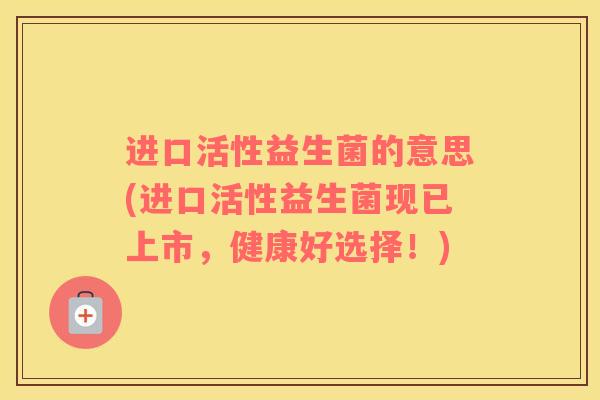 进口活性益生菌的意思(进口活性益生菌现已上市，健康好选择！)