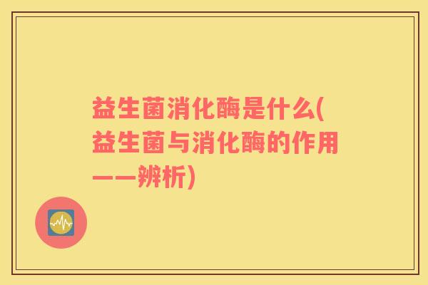 益生菌消化酶是什么(益生菌与消化酶的作用——辨析)