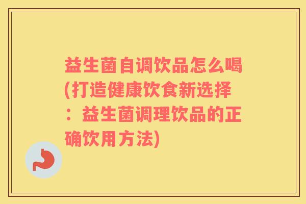 益生菌自调饮品怎么喝(打造健康饮食新选择：益生菌调理饮品的正确饮用方法)