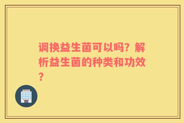 调换益生菌可以吗？解析益生菌的种类和功效？