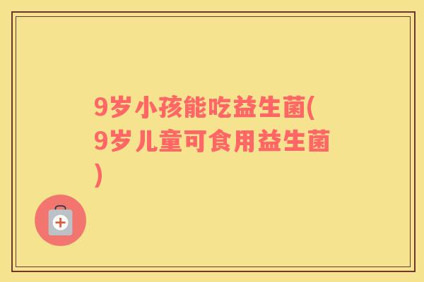 9岁小孩能吃益生菌(9岁儿童可食用益生菌)