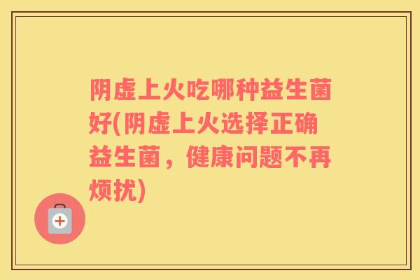 阴虚上火吃哪种益生菌好(阴虚上火选择正确益生菌，健康问题不再烦扰)