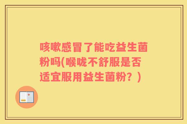 咳嗽感冒了能吃益生菌粉吗(喉咙不舒服是否适宜服用益生菌粉？)