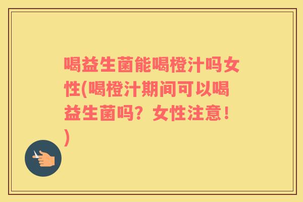 喝益生菌能喝橙汁吗女性(喝橙汁期间可以喝益生菌吗？女性注意！)