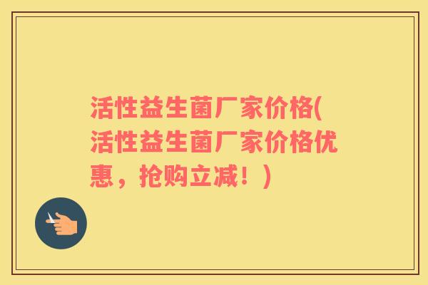 活性益生菌厂家价格(活性益生菌厂家价格优惠，抢购立减！)