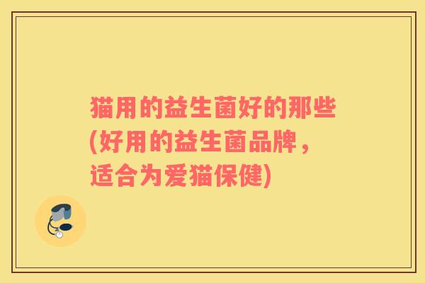 猫用的益生菌好的那些(好用的益生菌品牌，适合为爱猫保健)