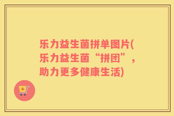 乐力益生菌拼单图片(乐力益生菌“拼团”，助力更多健康生活)