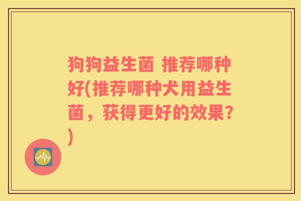 狗狗益生菌 推荐哪种好(推荐哪种犬用益生菌，获得更好的效果？)
