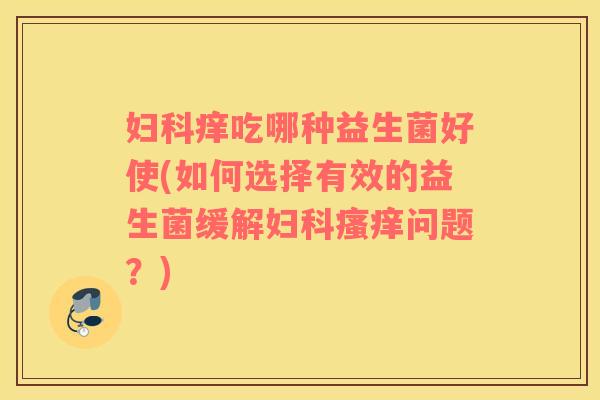 妇科痒吃哪种益生菌好使(如何选择有效的益生菌缓解妇科瘙痒问题？)