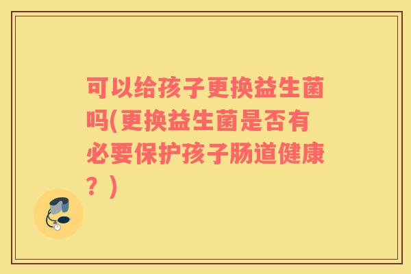 可以给孩子更换益生菌吗(更换益生菌是否有必要保护孩子肠道健康？)