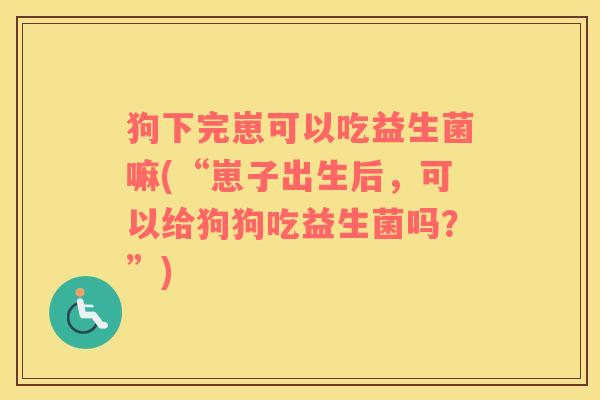 狗下完崽可以吃益生菌嘛(“崽子出生后，可以给狗狗吃益生菌吗？”)