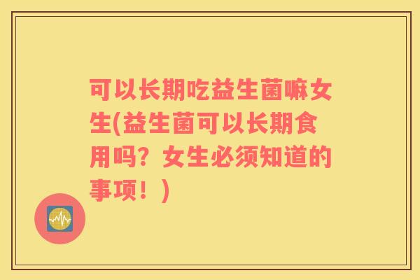 可以长期吃益生菌嘛女生(益生菌可以长期食用吗？女生必须知道的事项！)