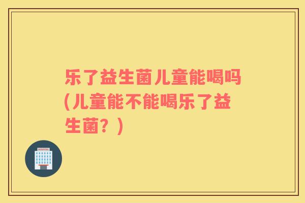 乐了益生菌儿童能喝吗(儿童能不能喝乐了益生菌？)
