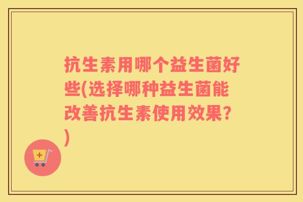 抗生素用哪个益生菌好些(选择哪种益生菌能改善抗生素使用效果？)
