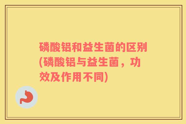 磷酸铝和益生菌的区别(磷酸铝与益生菌，功效及作用不同)