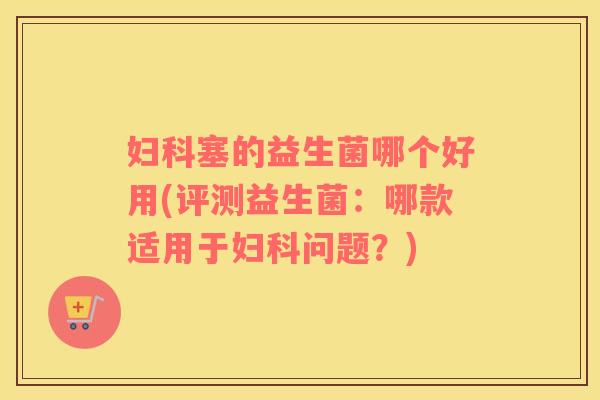 妇科塞的益生菌哪个好用(评测益生菌：哪款适用于妇科问题？)