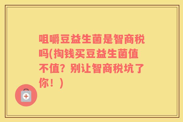 咀嚼豆益生菌是智商税吗(掏钱买豆益生菌值不值？别让智商税坑了你！)