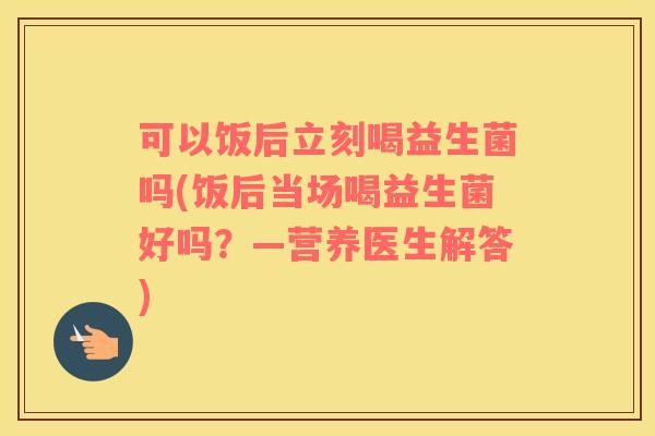 可以饭后立刻喝益生菌吗(饭后当场喝益生菌好吗？—营养医生解答)