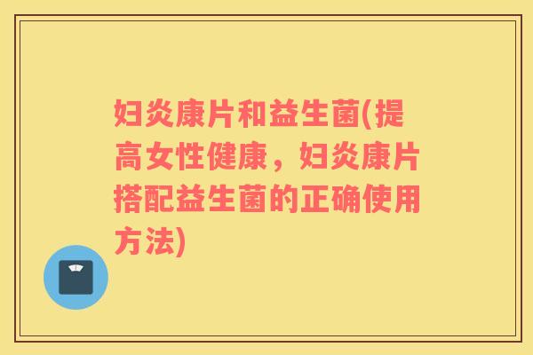 妇炎康片和益生菌(提高女性健康，妇炎康片搭配益生菌的正确使用方法)