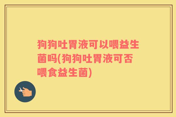 狗狗吐胃液可以喂益生菌吗(狗狗吐胃液可否喂食益生菌)