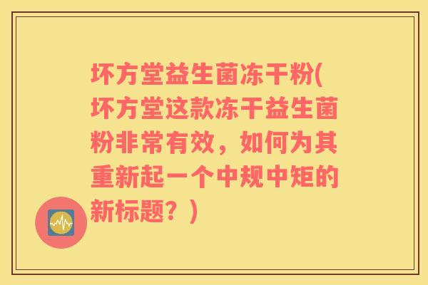 坏方堂益生菌冻干粉(坏方堂这款冻干益生菌粉非常有效，如何为其重新起一个中规中矩的新标题？)