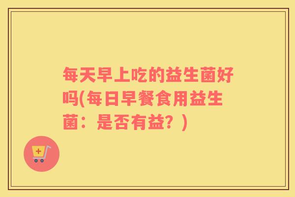 每天早上吃的益生菌好吗(每日早餐食用益生菌：是否有益？)