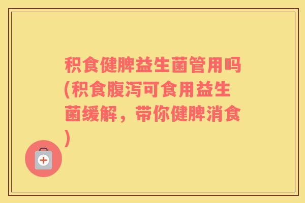 积食健脾益生菌管用吗(积食腹泻可食用益生菌缓解，带你健脾消食)