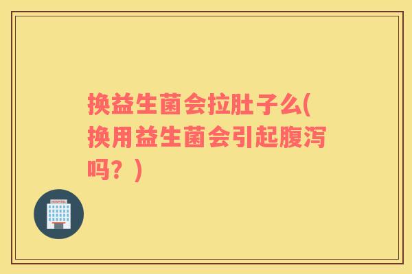 换益生菌会拉肚子么(换用益生菌会引起腹泻吗？)