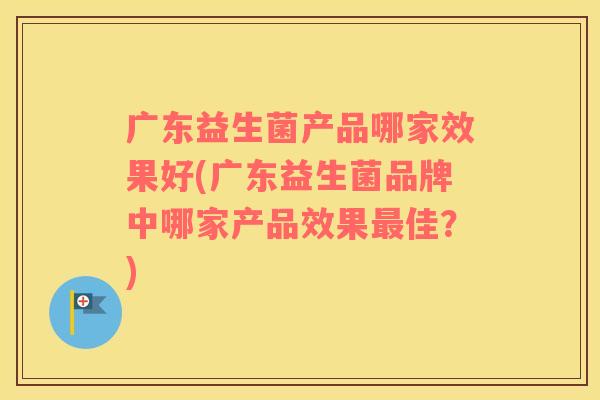 广东益生菌产品哪家效果好(广东益生菌品牌中哪家产品效果最佳？)
