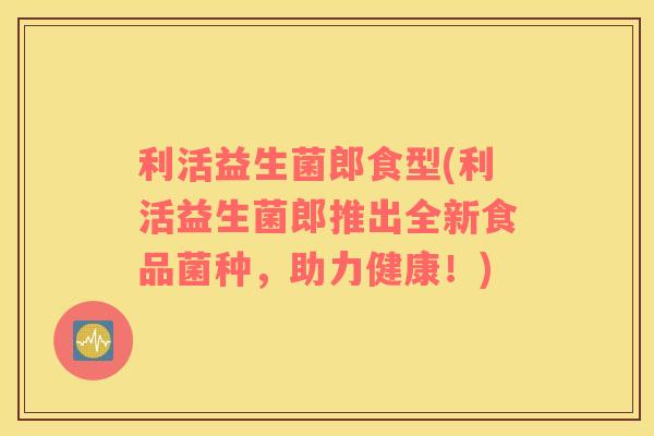 利活益生菌郎食型(利活益生菌郎推出全新食品菌种，助力健康！)