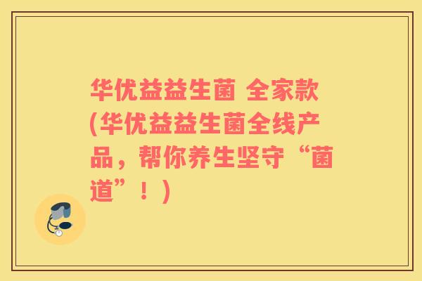 华优益益生菌 全家款(华优益益生菌全线产品，帮你养生坚守“菌道”！)