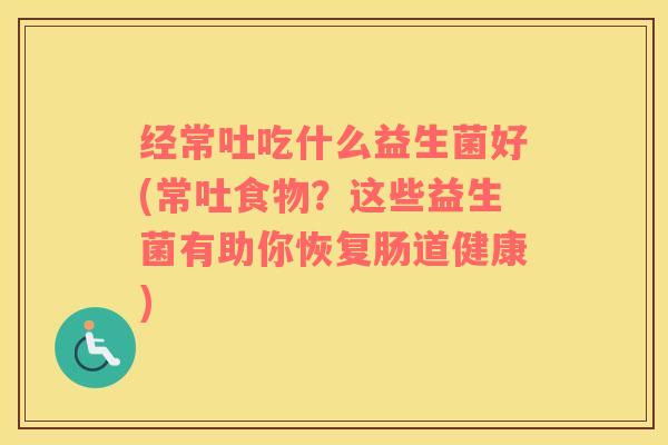 经常吐吃什么益生菌好(常吐食物？这些益生菌有助你恢复肠道健康)