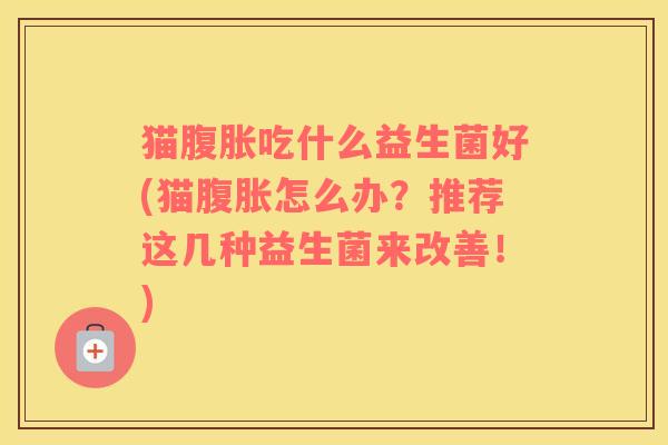 猫腹胀吃什么益生菌好(猫腹胀怎么办？推荐这几种益生菌来改善！)