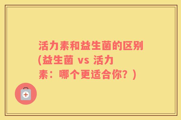 活力素和益生菌的区别(益生菌 vs 活力素:哪个更适合你?) 活力素和益生菌的区别(益生菌 vs 活力素:哪个更适合你?)