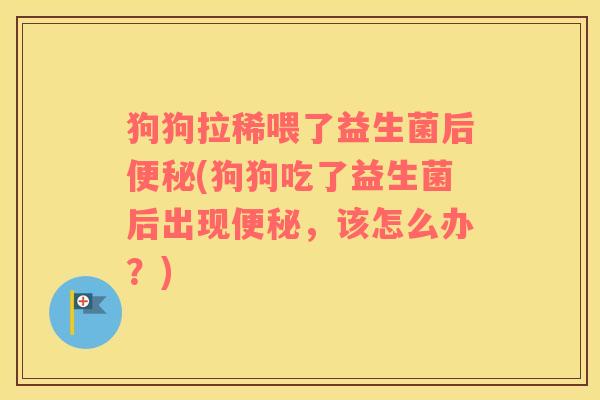 狗狗拉稀喂了益生菌后便秘(狗狗吃了益生菌后出现便秘，该怎么办？)
