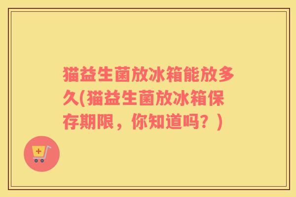 猫益生菌放冰箱能放多久(猫益生菌放冰箱保存期限,你知道吗?) 猫益生菌放冰箱能放多久(猫益生菌放冰箱保存期限,你知道吗?)