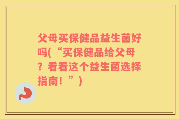 父母买保健品益生菌好吗(“买保健品给父母？看看这个益生菌选择指南！”)