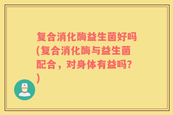复合消化酶益生菌好吗(复合消化酶与益生菌配合，对身体有益吗？)