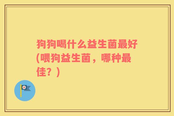 狗狗喝什么益生菌最好(喂狗益生菌，哪种最佳？)