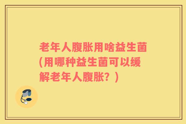 老年人腹胀用啥益生菌(用哪种益生菌可以缓解老年人腹胀？)